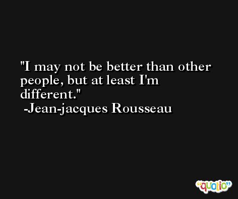 I may not be better than other people, but at least I'm different. -Jean-jacques Rousseau