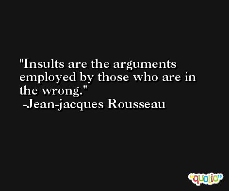 Insults are the arguments employed by those who are in the wrong. -Jean-jacques Rousseau