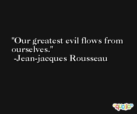 Our greatest evil flows from ourselves. -Jean-jacques Rousseau