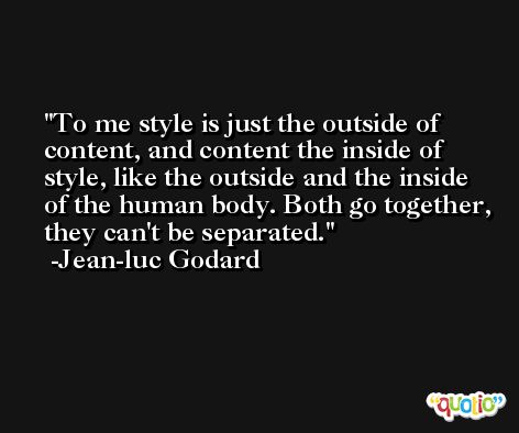 To me style is just the outside of content, and content the inside of style, like the outside and the inside of the human body. Both go together, they can't be separated. -Jean-luc Godard