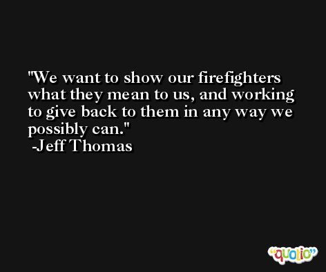 We want to show our firefighters what they mean to us, and working to give back to them in any way we possibly can. -Jeff Thomas
