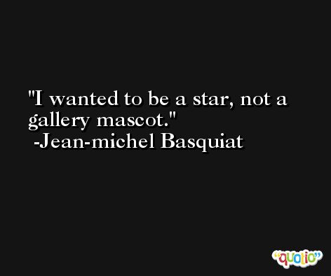 I wanted to be a star, not a gallery mascot. -Jean-michel Basquiat