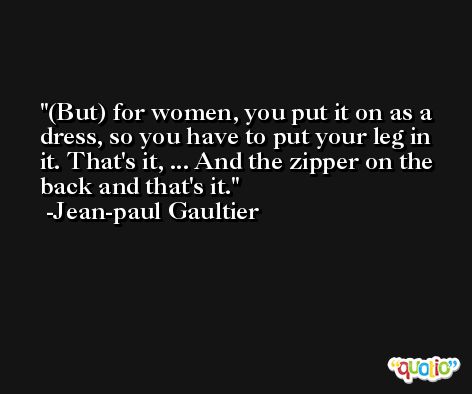 (But) for women, you put it on as a dress, so you have to put your leg in it. That's it, ... And the zipper on the back and that's it. -Jean-paul Gaultier