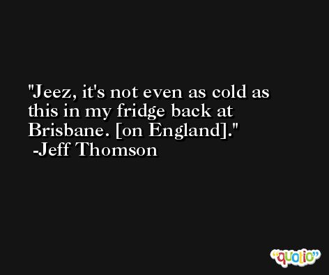 Jeez, it's not even as cold as this in my fridge back at Brisbane. [on England]. -Jeff Thomson