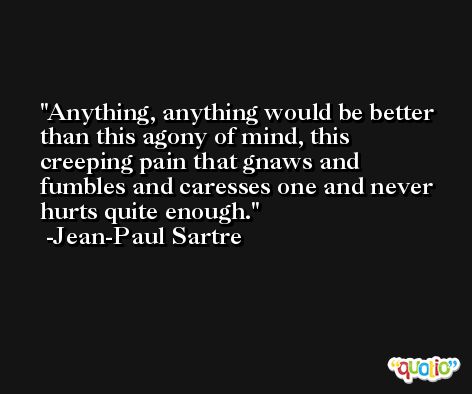 Anything, anything would be better than this agony of mind, this creeping pain that gnaws and fumbles and caresses one and never hurts quite enough. -Jean-Paul Sartre