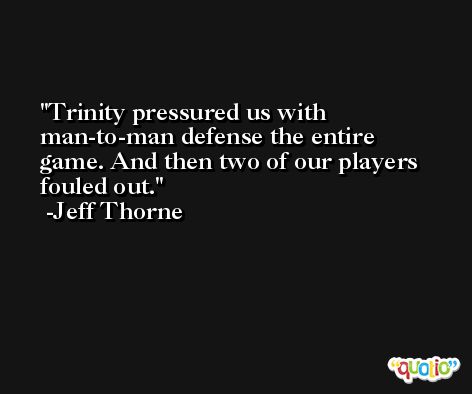 Trinity pressured us with man-to-man defense the entire game. And then two of our players fouled out. -Jeff Thorne