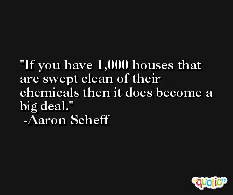 If you have 1,000 houses that are swept clean of their chemicals then it does become a big deal. -Aaron Scheff