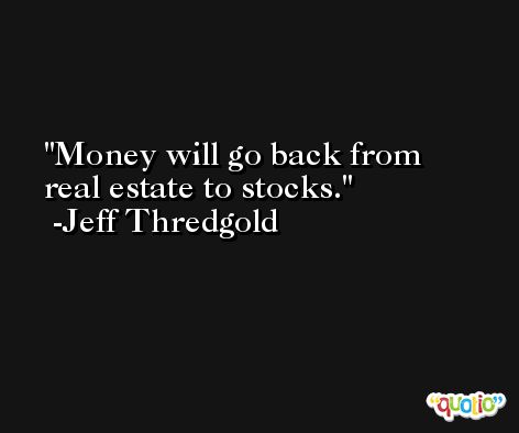 Money will go back from real estate to stocks. -Jeff Thredgold