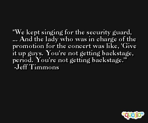 We kept singing for the security guard, ... And the lady who was in charge of the promotion for the concert was like, 'Give it up guys. You're not getting backstage, period. You're not getting backstage.' -Jeff Timmons