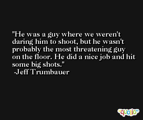 He was a guy where we weren't daring him to shoot, but he wasn't probably the most threatening guy on the floor. He did a nice job and hit some big shots. -Jeff Trumbauer