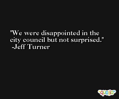 We were disappointed in the city council but not surprised. -Jeff Turner