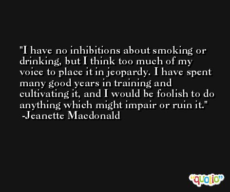 I have no inhibitions about smoking or drinking, but I think too much of my voice to place it in jeopardy. I have spent many good years in training and cultivating it, and I would be foolish to do anything which might impair or ruin it. -Jeanette Macdonald