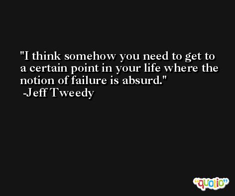 I think somehow you need to get to a certain point in your life where the notion of failure is absurd. -Jeff Tweedy