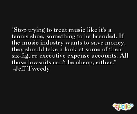 Stop trying to treat music like it's a tennis shoe, something to be branded. If the music industry wants to save money, they should take a look at some of their six-figure executive expense accounts. All those lawsuits can't be cheap, either. -Jeff Tweedy