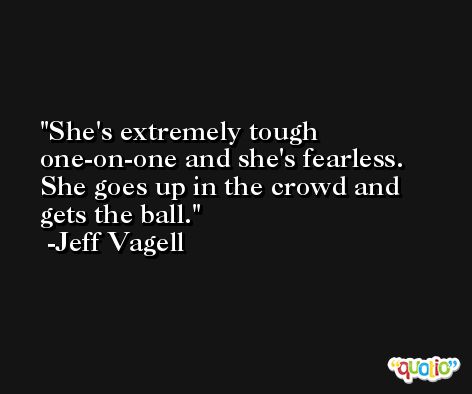 She's extremely tough one-on-one and she's fearless. She goes up in the crowd and gets the ball. -Jeff Vagell