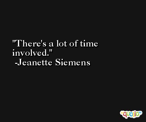 There's a lot of time involved. -Jeanette Siemens