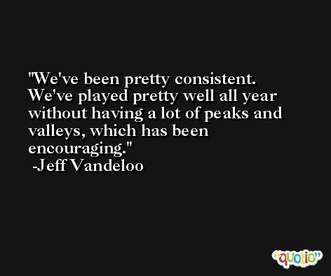 We've been pretty consistent. We've played pretty well all year without having a lot of peaks and valleys, which has been encouraging. -Jeff Vandeloo