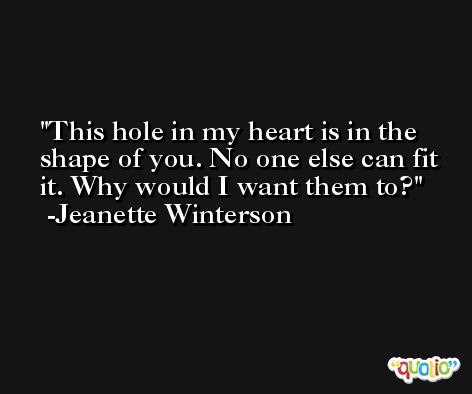 This hole in my heart is in the shape of you. No one else can fit it. Why would I want them to? -Jeanette Winterson