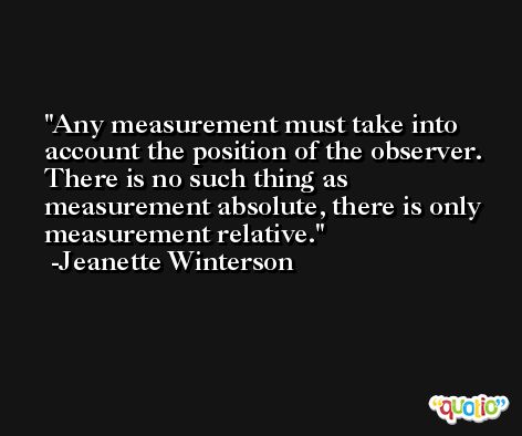Any measurement must take into account the position of the observer. There is no such thing as measurement absolute, there is only measurement relative. -Jeanette Winterson