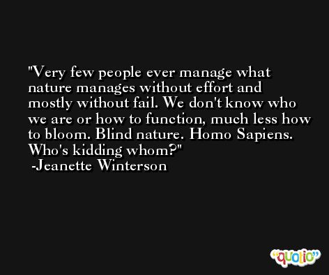 Very few people ever manage what nature manages without effort and mostly without fail. We don't know who we are or how to function, much less how to bloom. Blind nature. Homo Sapiens. Who's kidding whom? -Jeanette Winterson