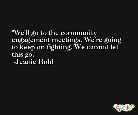 We'll go to the community engagement meetings. We're going to keep on fighting. We cannot let this go. -Jeanie Bohl