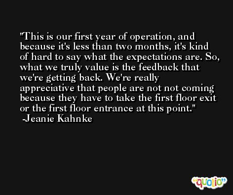 This is our first year of operation, and because it's less than two months, it's kind of hard to say what the expectations are. So, what we truly value is the feedback that we're getting back. We're really appreciative that people are not not coming because they have to take the first floor exit or the first floor entrance at this point. -Jeanie Kahnke
