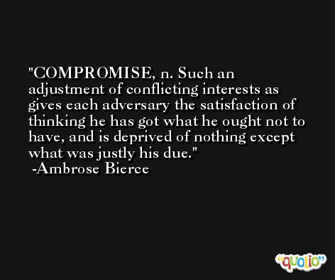 COMPROMISE, n. Such an adjustment of conflicting interests as gives each adversary the satisfaction of thinking he has got what he ought not to have, and is deprived of nothing except what was justly his due. -Ambrose Bierce