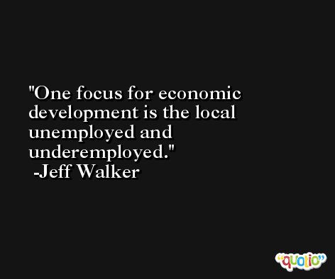 One focus for economic development is the local unemployed and underemployed. -Jeff Walker