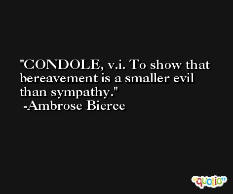 CONDOLE, v.i. To show that bereavement is a smaller evil than sympathy. -Ambrose Bierce