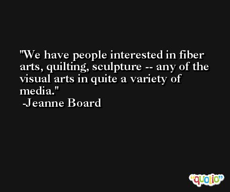 We have people interested in fiber arts, quilting, sculpture -- any of the visual arts in quite a variety of media. -Jeanne Board