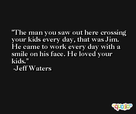 The man you saw out here crossing your kids every day, that was Jim. He came to work every day with a smile on his face. He loved your kids. -Jeff Waters