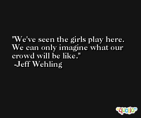 We've seen the girls play here. We can only imagine what our crowd will be like. -Jeff Wehling