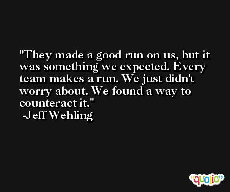 They made a good run on us, but it was something we expected. Every team makes a run. We just didn't worry about. We found a way to counteract it. -Jeff Wehling
