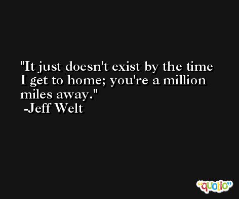 It just doesn't exist by the time I get to home; you're a million miles away. -Jeff Welt