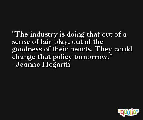 The industry is doing that out of a sense of fair play, out of the goodness of their hearts. They could change that policy tomorrow. -Jeanne Hogarth