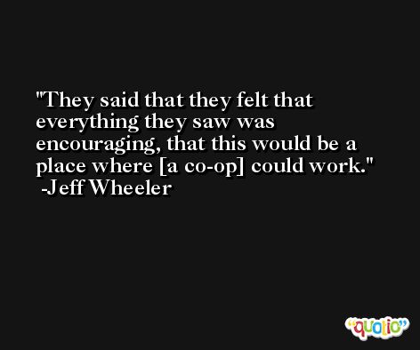 They said that they felt that everything they saw was encouraging, that this would be a place where [a co-op] could work. -Jeff Wheeler