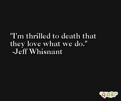 I'm thrilled to death that they love what we do. -Jeff Whisnant