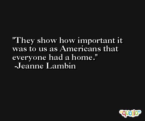 They show how important it was to us as Americans that everyone had a home. -Jeanne Lambin