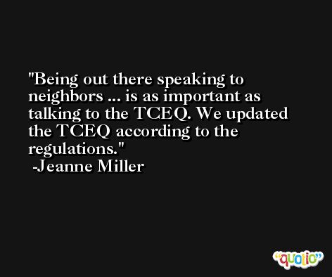 Being out there speaking to neighbors ... is as important as talking to the TCEQ. We updated the TCEQ according to the regulations. -Jeanne Miller