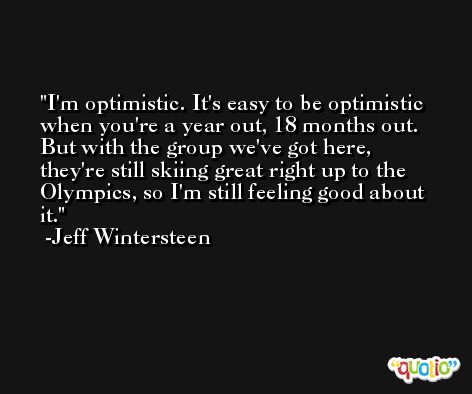 I'm optimistic. It's easy to be optimistic when you're a year out, 18 months out. But with the group we've got here, they're still skiing great right up to the Olympics, so I'm still feeling good about it. -Jeff Wintersteen