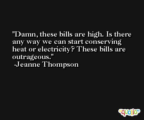 Damn, these bills are high. Is there any way we can start conserving heat or electricity? These bills are outrageous. -Jeanne Thompson