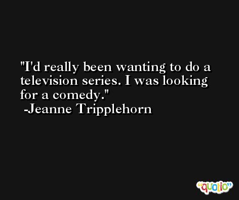 I'd really been wanting to do a television series. I was looking for a comedy. -Jeanne Tripplehorn