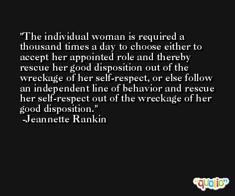 The individual woman is required a thousand times a day to choose either to accept her appointed role and thereby rescue her good disposition out of the wreckage of her self-respect, or else follow an independent line of behavior and rescue her self-respect out of the wreckage of her good disposition. -Jeannette Rankin