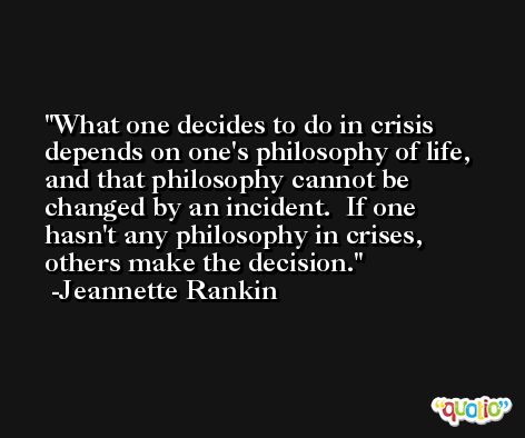 What one decides to do in crisis depends on one's philosophy of life, and that philosophy cannot be changed by an incident.  If one hasn't any philosophy in crises, others make the decision. -Jeannette Rankin