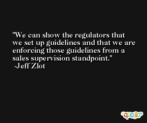 We can show the regulators that we set up guidelines and that we are enforcing those guidelines from a sales supervision standpoint. -Jeff Zlot