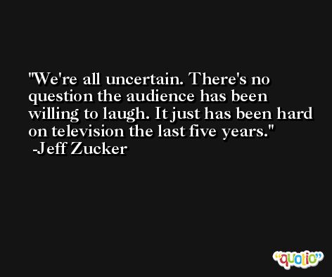 We're all uncertain. There's no question the audience has been willing to laugh. It just has been hard on television the last five years. -Jeff Zucker