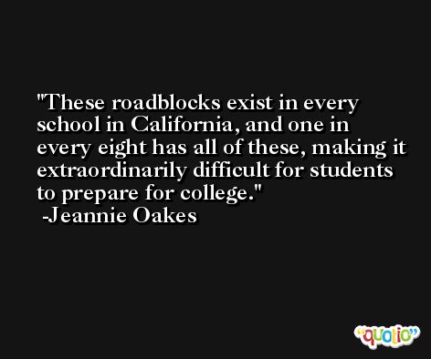 These roadblocks exist in every school in California, and one in every eight has all of these, making it extraordinarily difficult for students to prepare for college. -Jeannie Oakes