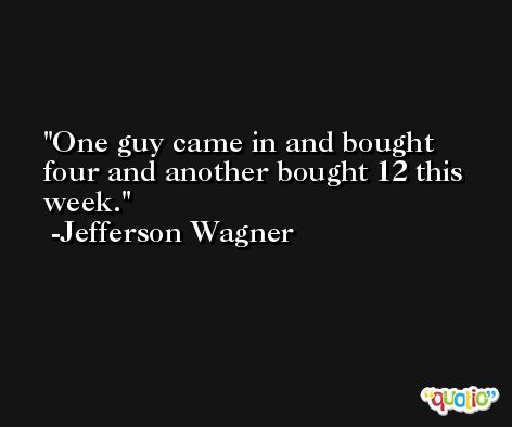 One guy came in and bought four and another bought 12 this week. -Jefferson Wagner