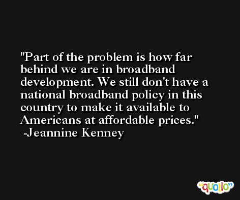 Part of the problem is how far behind we are in broadband development. We still don't have a national broadband policy in this country to make it available to Americans at affordable prices. -Jeannine Kenney