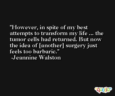 However, in spite of my best attempts to transform my life ... the tumor cells had returned. But now the idea of [another] surgery just feels too barbaric. -Jeannine Walston